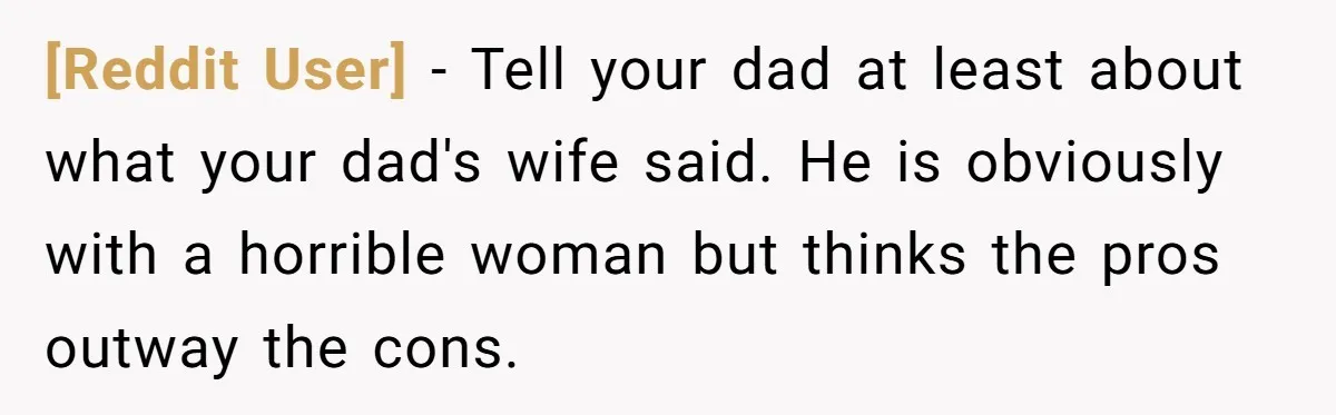 [Reddit User] − Tell your dad at least about what your dad's wife said. He is obviously with a horrible woman but thinks the pros outway the cons.