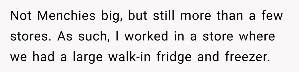 Boss Who Banned Phones At Work Gets Stuck In Giant Freezer For Twenty-Five Chilly Minutes Not Menchies big, but still more than a few stores. As such, I worked in a store where we had a large walk-in fridge and freezer.