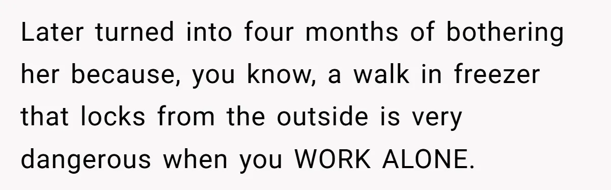 Boss Who Banned Phones At Work Gets Stuck In Giant Freezer For Twenty-Five Chilly Minutes Later turned into four months of bothering her because, you know, a walk in freezer that locks from the outside is very dangerous when you WORK ALONE.