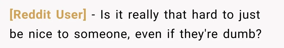 [Reddit User] − Is it really that hard to just be nice to someone, even if they're dumb?
