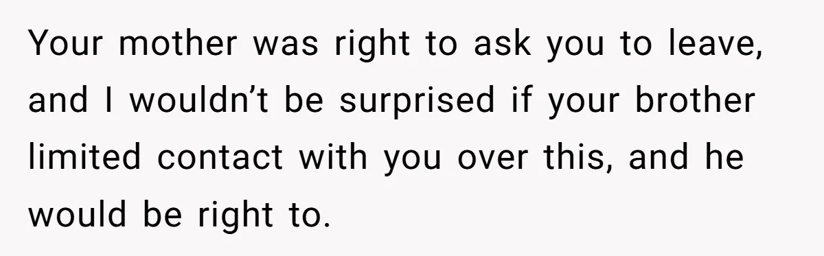 She Laughs At Brother’s Girlfriend’s Comments, Then Drops An Insult That Ends The Night Your mother was right to ask you to leave, and I wouldn’t be surprised if your brother limited contact with you over this, and he would be right to.