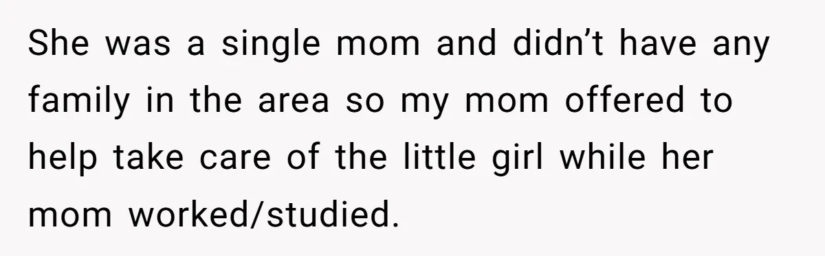 She was a single mom and didn’t have any family in the area so my mom offered to help take care of the little girl while her mom worked/studied.