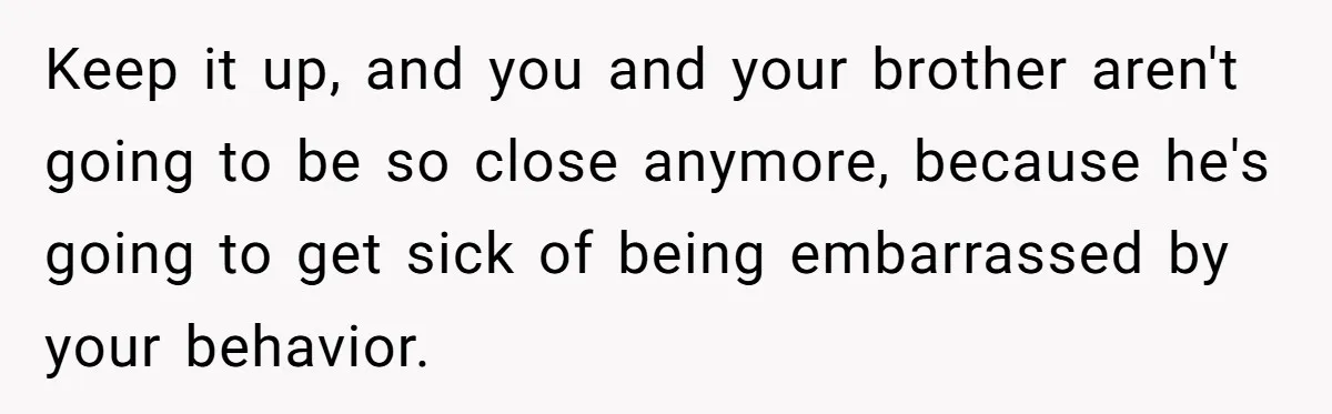She Laughs At Brother’s Girlfriend’s Comments, Then Drops An Insult That Ends The Night Keep it up, and you and your brother aren't going to be so close anymore, because he's going to get sick of being embarrassed by your behavior.