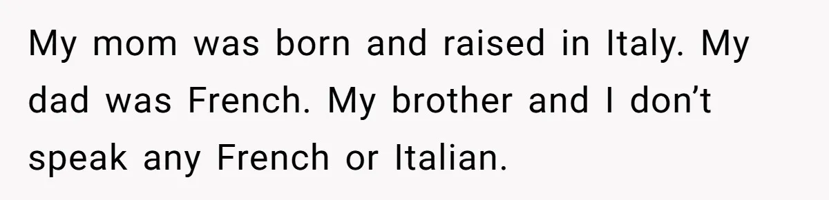 My mom was born and raised in Italy. My dad was French. My brother and I don’t speak any French or Italian.