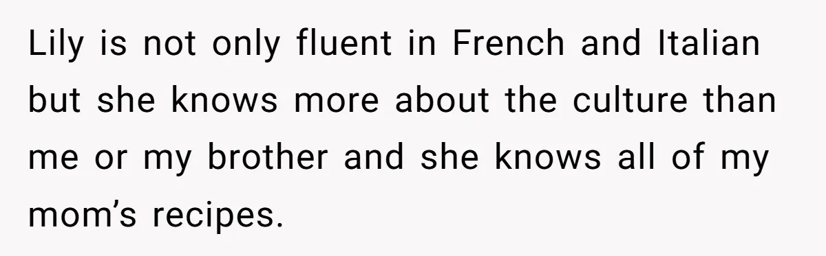 Lily is not only fluent in French and Italian but she knows more about the culture than me or my brother and she knows all of my mom’s recipes.