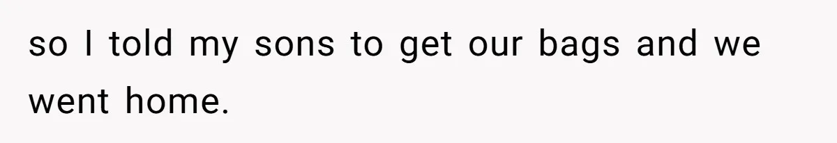 so I told my sons to get our bags and we went home.