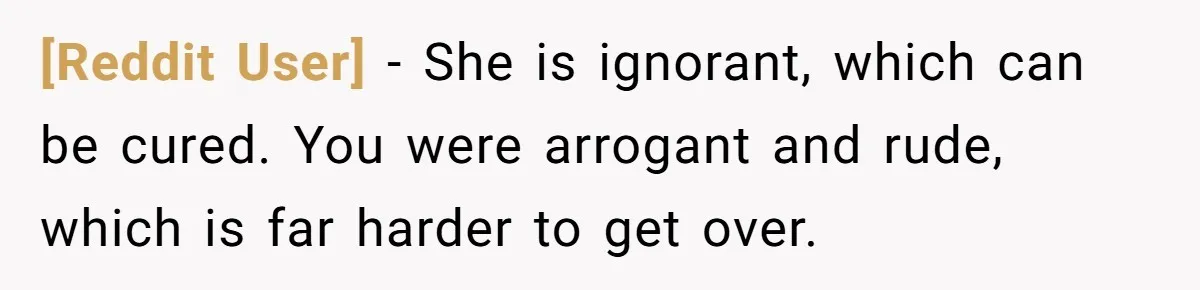 [Reddit User] − She is ignorant, which can be cured. You were arrogant and rude, which is far harder to get over.