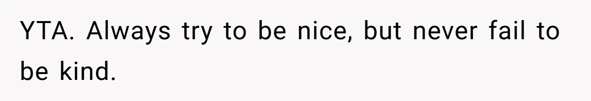She Laughs At Brother’s Girlfriend’s Comments, Then Drops An Insult That Ends The Night YTA. Always try to be nice, but never fail to be kind.