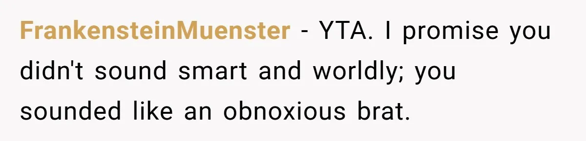 She Laughs At Brother’s Girlfriend’s Comments, Then Drops An Insult That Ends The Night FrankensteinMuenster − YTA. I promise you didn't sound smart and worldly; you sounded like an obnoxious brat.