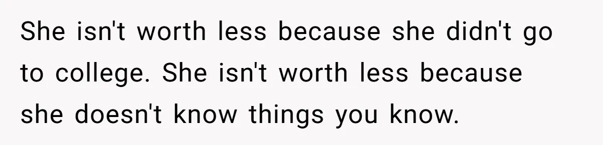 She Laughs At Brother’s Girlfriend’s Comments, Then Drops An Insult That Ends The Night She isn't worth less because she didn't go to college. She isn't worth less because she doesn't know things you know.