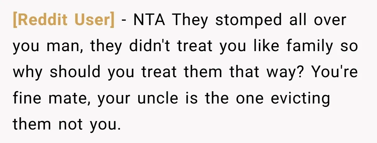 [Reddit User] − NTA They stomped all over you man, they didn't treat you like family so why should you treat them that way? You're fine mate, your uncle is...