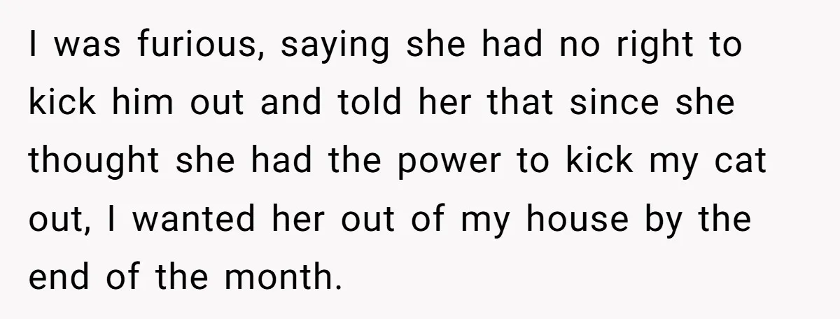 Boyfriend Comes Home To Missing Cat, Learns Girlfriend's Action And Serves Her Eviction Notice I was furious, saying she had no right to kick him out and told her that since she thought she had the power to kick my cat out, I wanted...