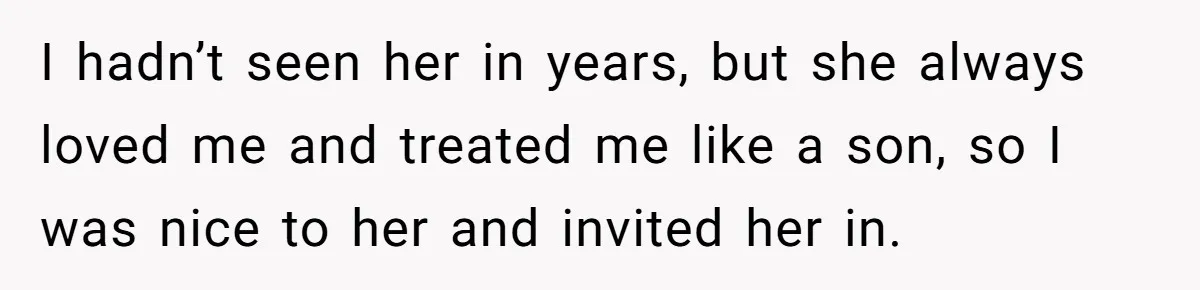 Man Refuses Final Meeting With Ex-Friend Who Plotted To Ruin His Marriage And Finances I hadn’t seen her in years, but she always loved me and treated me like a son, so I was nice to her and invited her in.