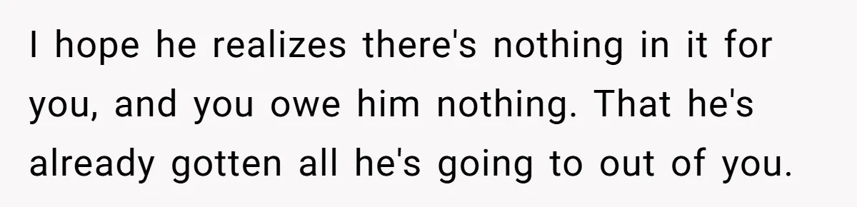 Man Refuses Final Meeting With Ex-Friend Who Plotted To Ruin His Marriage And Finances I hope he realizes there's nothing in it for you, and you owe him nothing. That he's already gotten all he's going to out of you.
