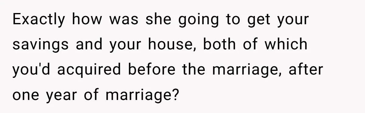 Man Refuses Final Meeting With Ex-Friend Who Plotted To Ruin His Marriage And Finances Exactly how was she going to get your savings and your house, both of which you'd acquired before the marriage, after one year of marriage?