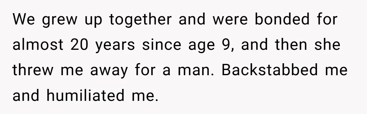 Man Refuses Final Meeting With Ex-Friend Who Plotted To Ruin His Marriage And Finances We grew up together and were bonded for almost 20 years since age 9, and then she threw me away for a man. Backstabbed me and humiliated me.