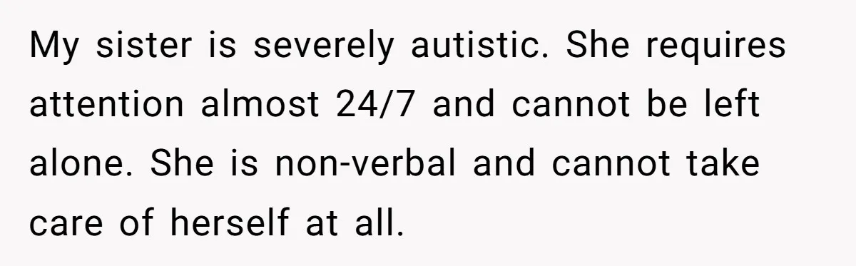 Teen Breaks Down After Being Told To Take Care Of Disabled Sister Forever My sister is severely autistic. She requires attention almost 24/7 and cannot be left alone. She is non-verbal and cannot take care of herself at all.