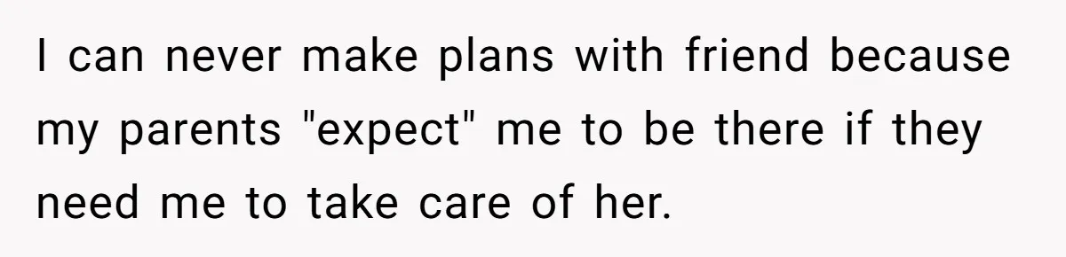 Teen Breaks Down After Being Told To Take Care Of Disabled Sister Forever I can never make plans with friend because my parents "expect" me to be there if they need me to take care of her.