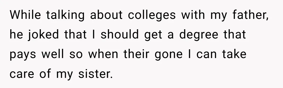 Teen Breaks Down After Being Told To Take Care Of Disabled Sister Forever While talking about colleges with my father, he joked that I should get a degree that pays well so when their gone I can take care of my sister.