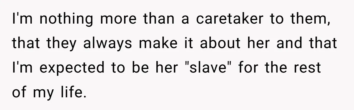 Teen Breaks Down After Being Told To Take Care Of Disabled Sister Forever I'm nothing more than a caretaker to them, that they always make it about her and that I'm expected to be her "slave" for the rest of my life.