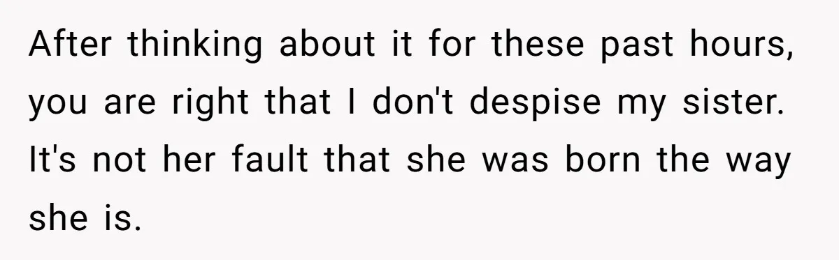 Teen Breaks Down After Being Told To Take Care Of Disabled Sister Forever After thinking about it for these past hours, you are right that I don't despise my sister. It's not her fault that she was born the way she is.