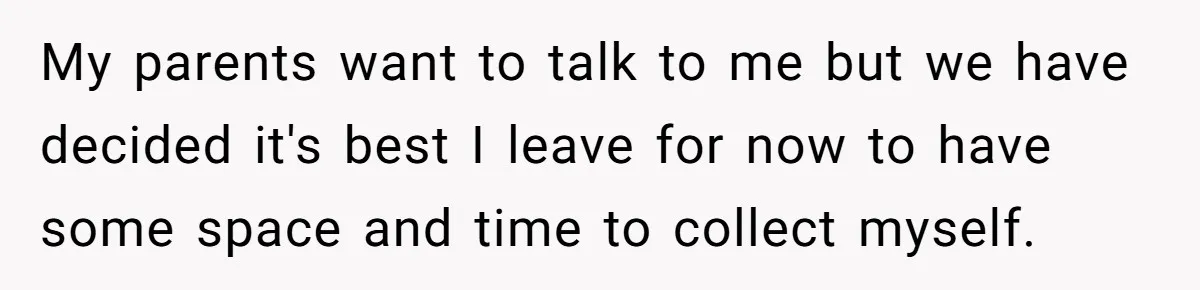 Teen Breaks Down After Being Told To Take Care Of Disabled Sister Forever My parents want to talk to me but we have decided it's best I leave for now to have some space and time to collect myself.