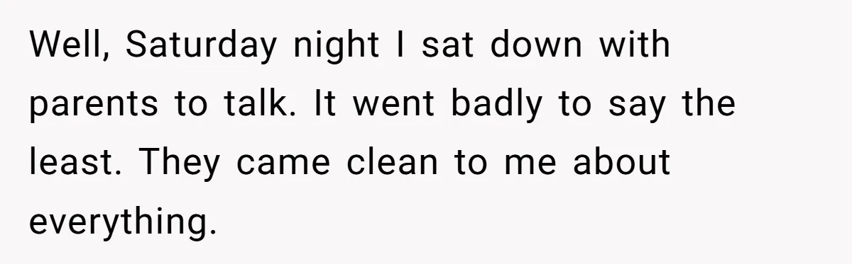 Teen Breaks Down After Being Told To Take Care Of Disabled Sister Forever Well, Saturday night I sat down with parents to talk. It went badly to say the least. They came clean to me about everything.