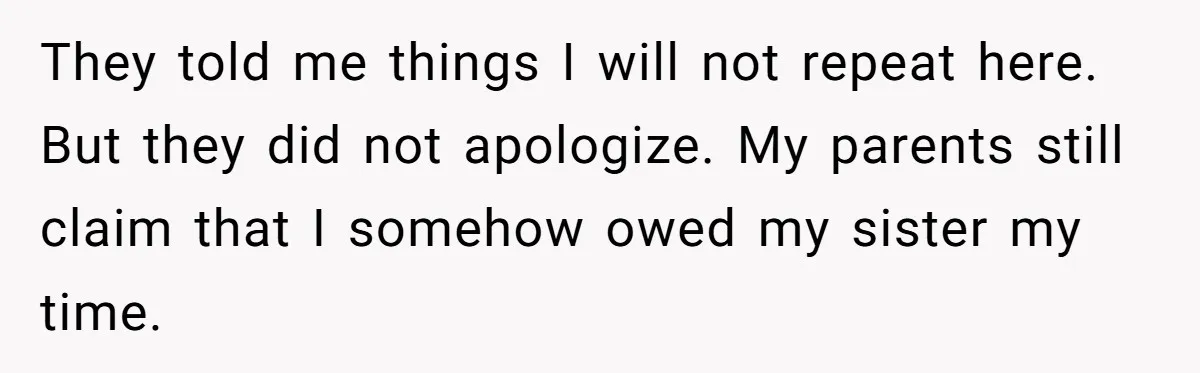 Teen Breaks Down After Being Told To Take Care Of Disabled Sister Forever They told me things I will not repeat here. But they did not apologize. My parents still claim that I somehow owed my sister my time.