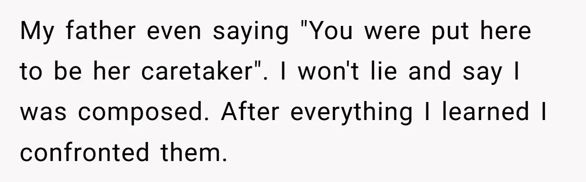Teen Breaks Down After Being Told To Take Care Of Disabled Sister Forever My father even saying "You were put here to be her caretaker". I won't lie and say I was composed. After everything I learned I confronted them.