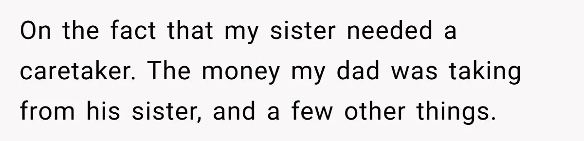 Teen Breaks Down After Being Told To Take Care Of Disabled Sister Forever On the fact that my sister needed a caretaker. The money my dad was taking from his sister, and a few other things.