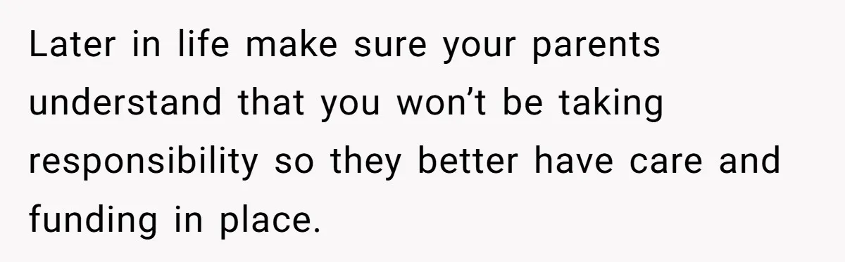 Teen Breaks Down After Being Told To Take Care Of Disabled Sister Forever Later in life make sure your parents understand that you won’t be taking responsibility so they better have care and funding in place.