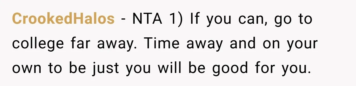 Teen Breaks Down After Being Told To Take Care Of Disabled Sister Forever CrookedHalos − NTA 1) If you can, go to college far away. Time away and on your own to be just you will be good for you.
