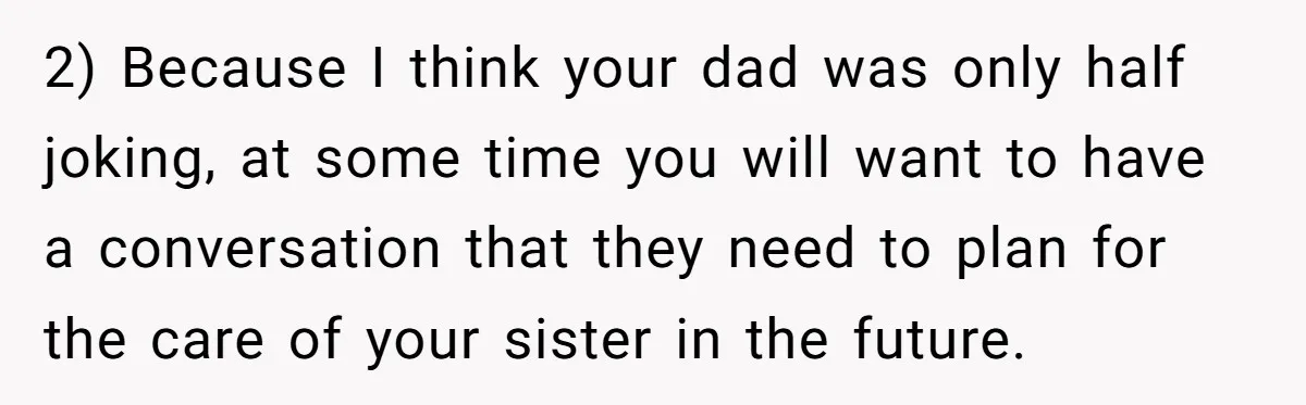 Teen Breaks Down After Being Told To Take Care Of Disabled Sister Forever 2) Because I think your dad was only half joking, at some time you will want to have a conversation that they need to plan for the care of your...