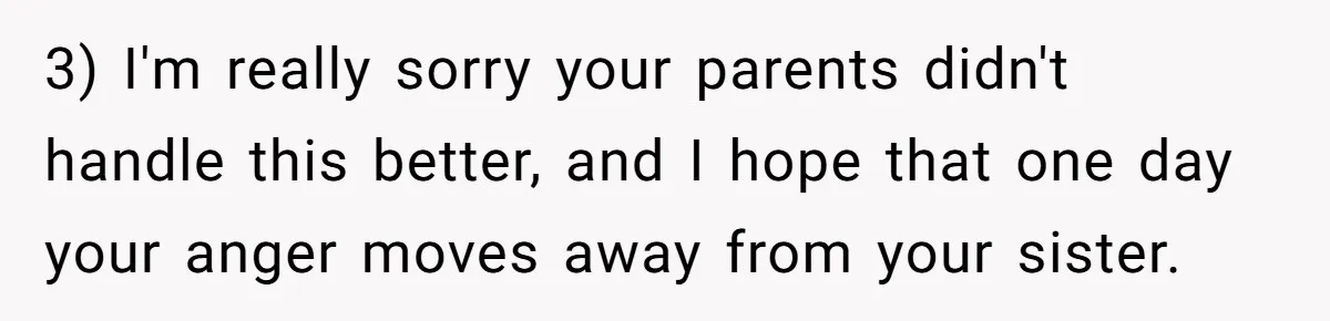 Teen Breaks Down After Being Told To Take Care Of Disabled Sister Forever 3) I'm really sorry your parents didn't handle this better, and I hope that one day your anger moves away from your sister.
