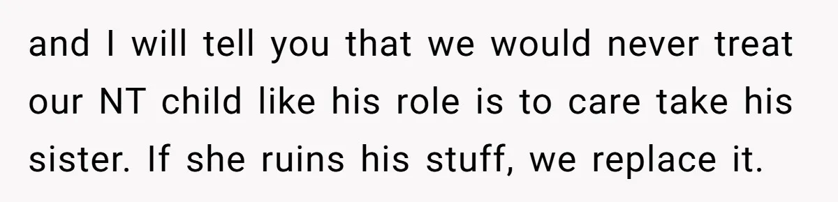 Teen Breaks Down After Being Told To Take Care Of Disabled Sister Forever and I will tell you that we would never treat our NT child like his role is to care take his sister. If she ruins his stuff, we replace it.
