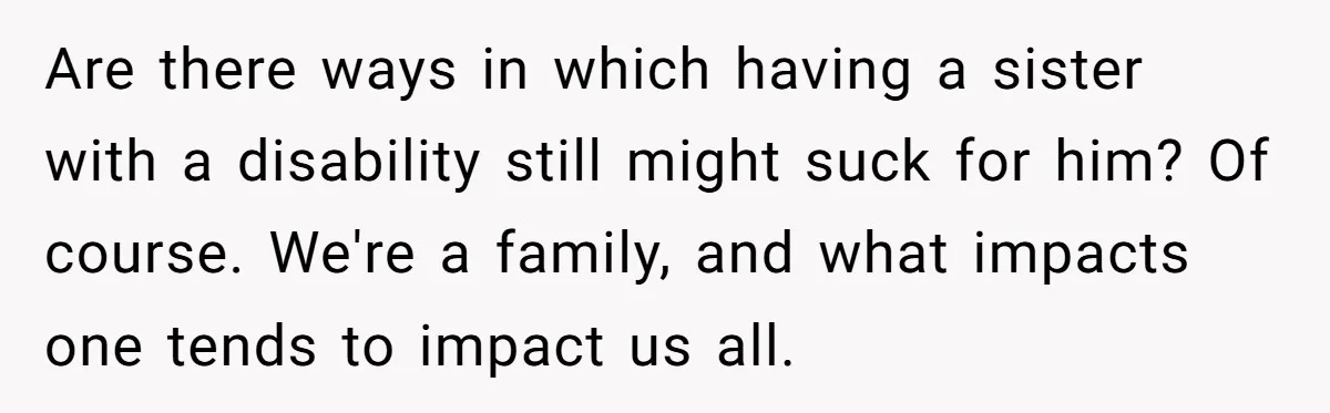 Teen Breaks Down After Being Told To Take Care Of Disabled Sister Forever Are there ways in which having a sister with a disability still might suck for him? Of course. We're a family, and what impacts one tends to impact us all.