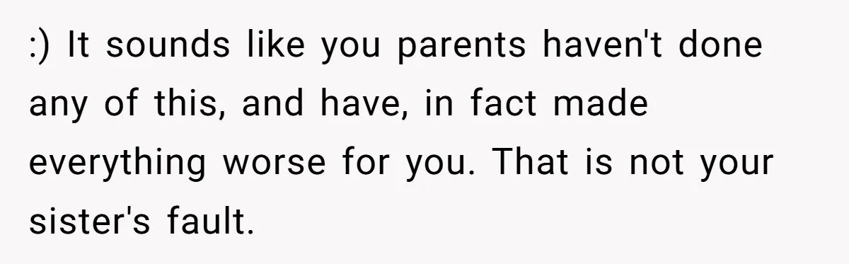 Teen Breaks Down After Being Told To Take Care Of Disabled Sister Forever :) It sounds like you parents haven't done any of this, and have, in fact made everything worse for you. That is not your sister's fault.