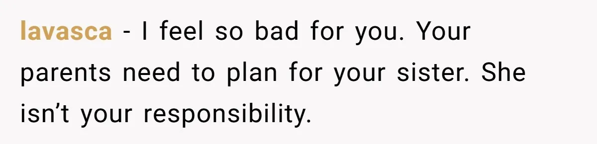 Teen Breaks Down After Being Told To Take Care Of Disabled Sister Forever lavasca − I feel so bad for you. Your parents need to plan for your sister. She isn’t your responsibility.