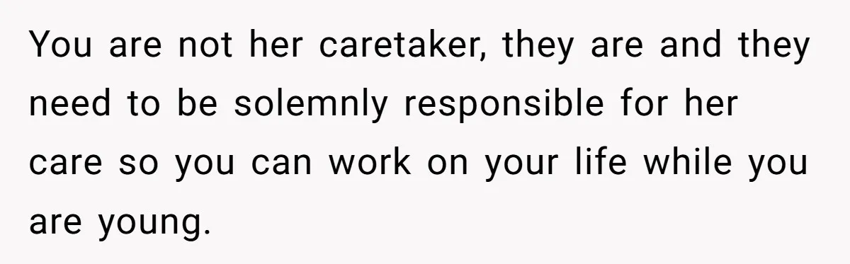 Teen Breaks Down After Being Told To Take Care Of Disabled Sister Forever You are not her caretaker, they are and they need to be solemnly responsible for her care so you can work on your life while you are young.