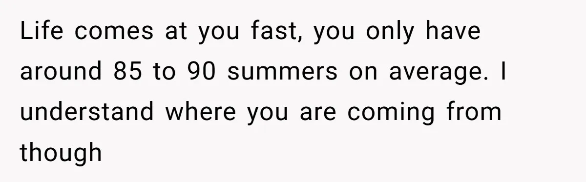 Teen Breaks Down After Being Told To Take Care Of Disabled Sister Forever Life comes at you fast, you only have around 85 to 90 summers on average. I understand where you are coming from though