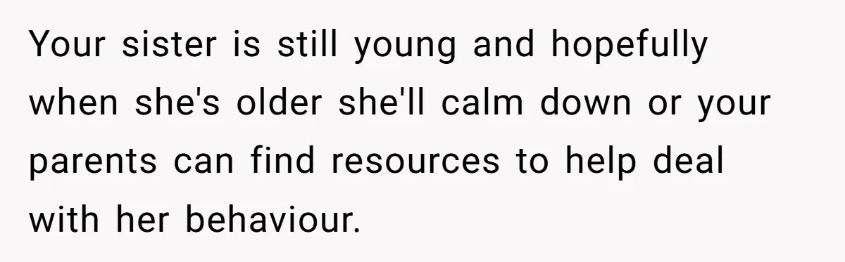 Teen Breaks Down After Being Told To Take Care Of Disabled Sister Forever Your sister is still young and hopefully when she's older she'll calm down or your parents can find resources to help deal with her behaviour.