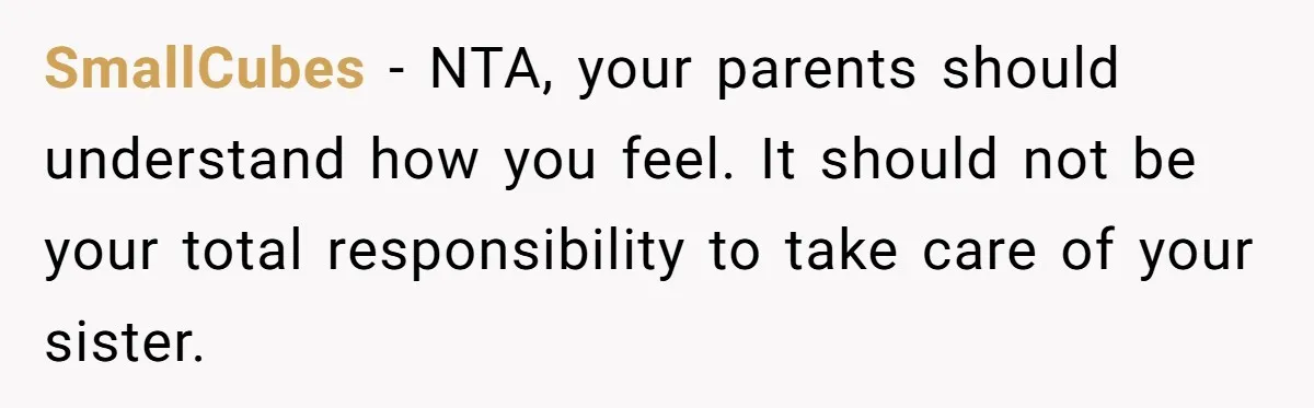 Teen Breaks Down After Being Told To Take Care Of Disabled Sister Forever SmallCubes − NTA, your parents should understand how you feel. It should not be your total responsibility to take care of your sister.