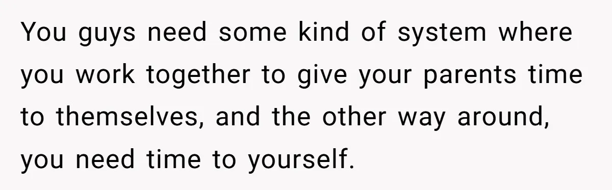 Teen Breaks Down After Being Told To Take Care Of Disabled Sister Forever You guys need some kind of system where you work together to give your parents time to themselves, and the other way around, you need time to yourself.