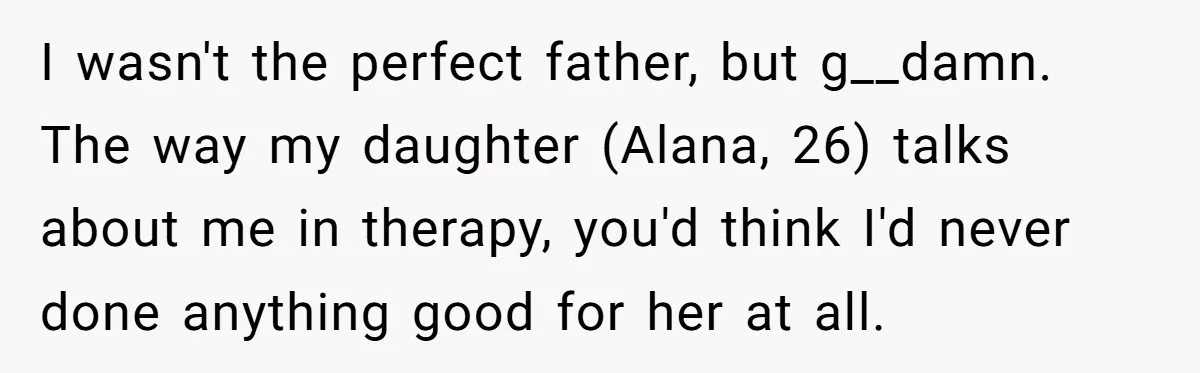 Dad Is To Walk Out On Family Therapy After Only Three Sessions, Despite Being Emotionally Absent For Two Decades I wasn't the perfect father, but g__damn. The way my daughter (Alana, 26) talks about me in therapy, you'd think I'd never done anything good for her at all.