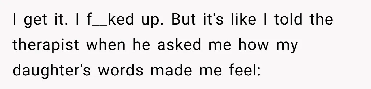 Dad Is To Walk Out On Family Therapy After Only Three Sessions, Despite Being Emotionally Absent For Two Decades I get it. I f__ked up. But it's like I told the therapist when he asked me how my daughter's words made me feel:
