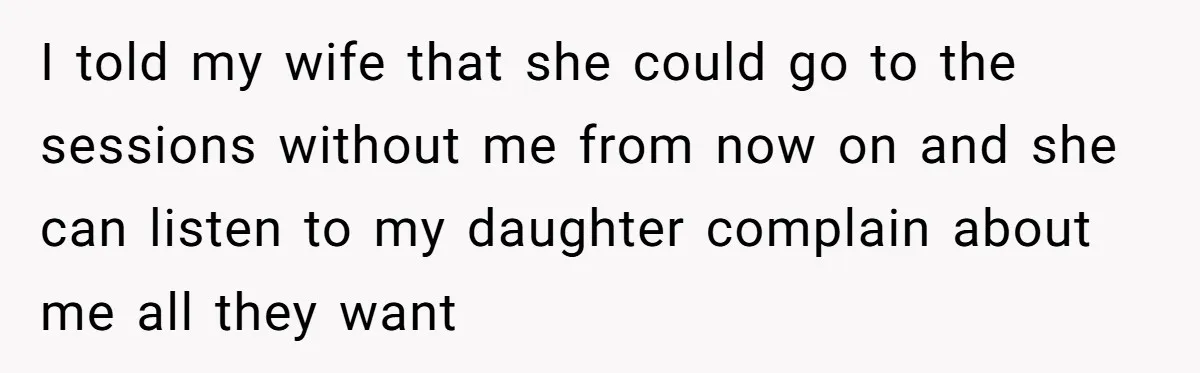 Dad Is To Walk Out On Family Therapy After Only Three Sessions, Despite Being Emotionally Absent For Two Decades I told my wife that she could go to the sessions without me from now on and she can listen to my daughter complain about me all they want
