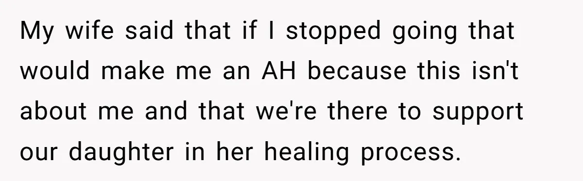 Dad Is To Walk Out On Family Therapy After Only Three Sessions, Despite Being Emotionally Absent For Two Decades My wife said that if I stopped going that would make me an AH because this isn't about me and that we're there to support our daughter in her healing...