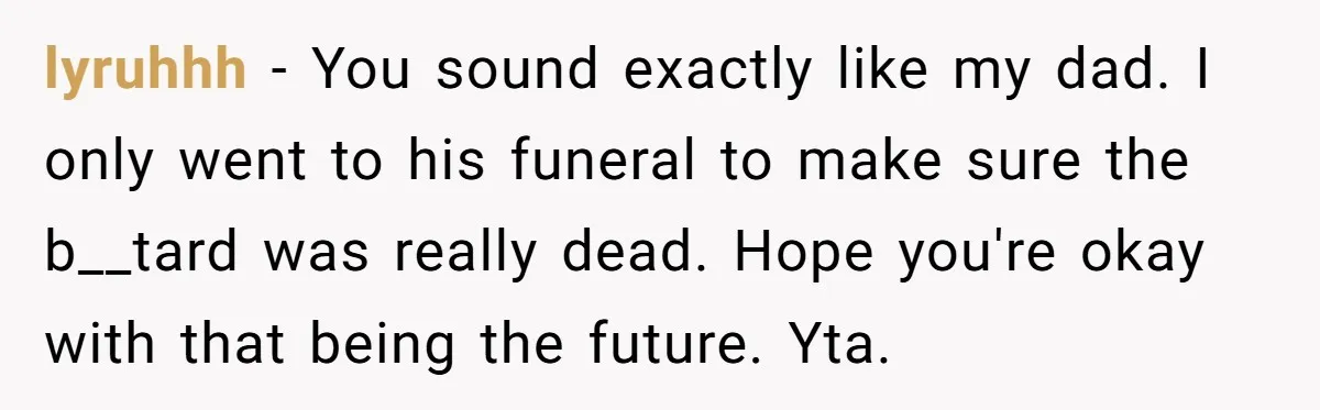 Dad Is To Walk Out On Family Therapy After Only Three Sessions, Despite Being Emotionally Absent For Two Decades lyruhhh − You sound exactly like my dad. I only went to his funeral to make sure the b__tard was really dead. Hope you're okay with that being the future....
