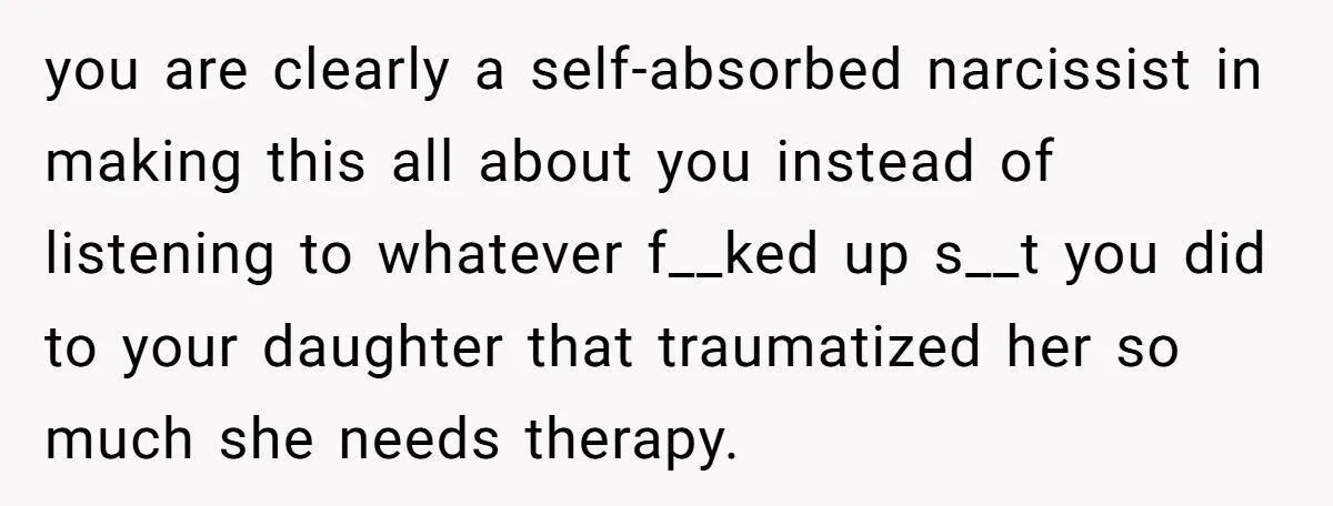 Dad Is To Walk Out On Family Therapy After Only Three Sessions, Despite Being Emotionally Absent For Two Decades you are clearly a self-absorbed narcissist in making this all about you instead of listening to whatever f__ked up s__t you did to your daughter that traumatized her so much...