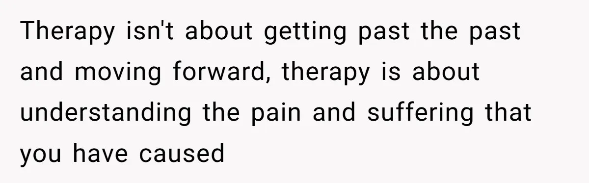 Dad Is To Walk Out On Family Therapy After Only Three Sessions, Despite Being Emotionally Absent For Two Decades Therapy isn't about getting past the past and moving forward, therapy is about understanding the pain and suffering that you have caused